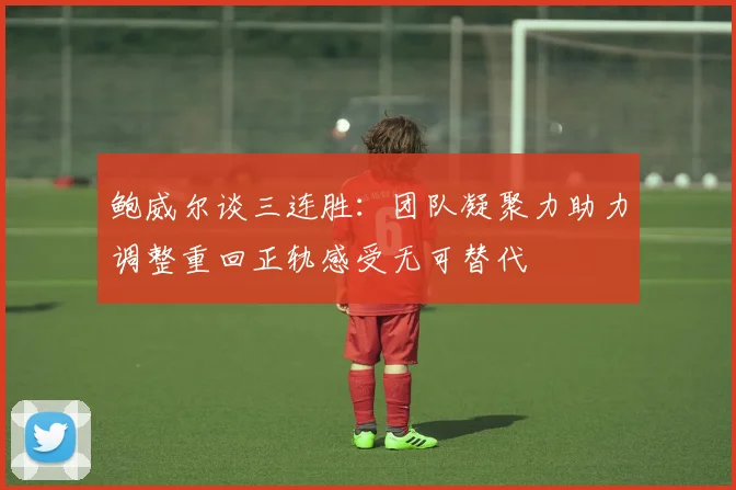 鲍威尔谈三连胜：团队凝聚力助力调整重回正轨感受无可替代