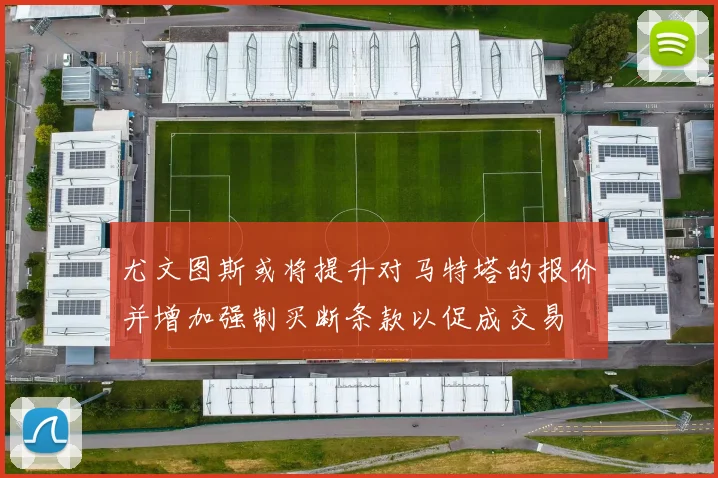 尤文图斯或将提升对马特塔的报价并增加强制买断条款以促成交易