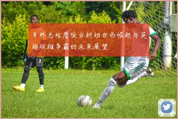 年终总结詹俊分析切尔西崛起与英超双雄争霸的未来展望