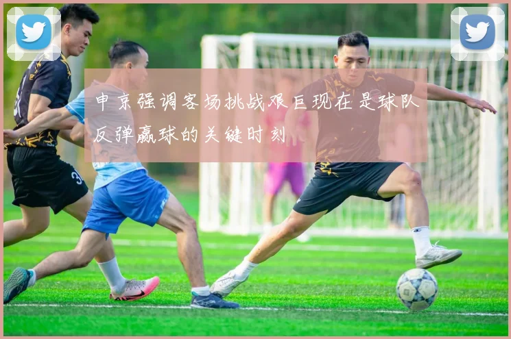 申京强调客场挑战艰巨现在是球队反弹赢球的关键时刻
