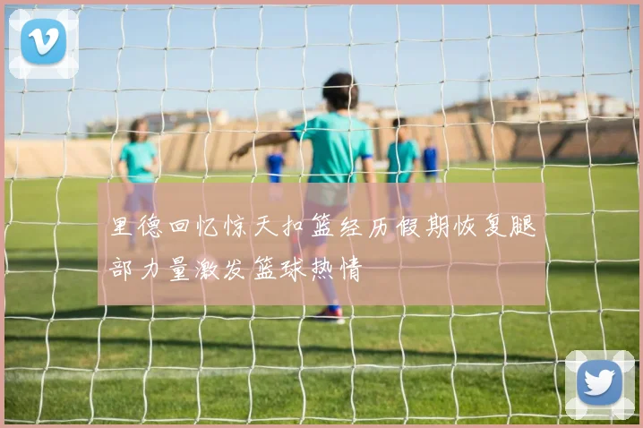 里德回忆惊天扣篮经历假期恢复腿部力量激发篮球热情