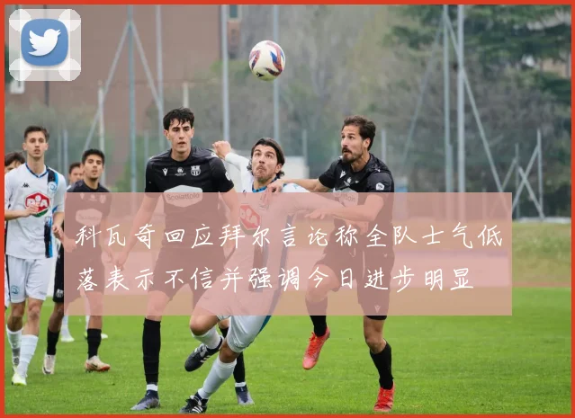 科瓦奇回应拜尔言论称全队士气低落表示不信并强调今日进步明显