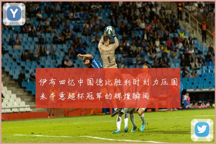 伊布回忆中国德比胜利时刻力压国米夺意超杯冠军的辉煌瞬间