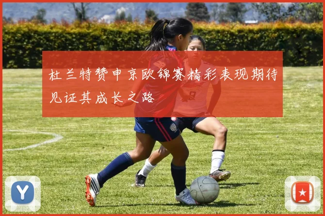 杜兰特赞申京欧锦赛精彩表现期待见证其成长之路