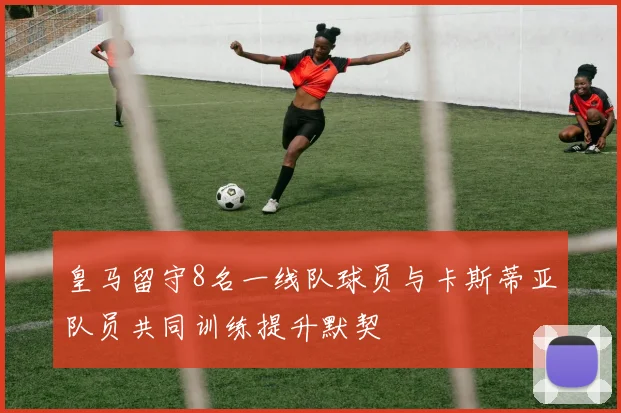 皇马留守8名一线队球员与卡斯蒂亚队员共同训练提升默契