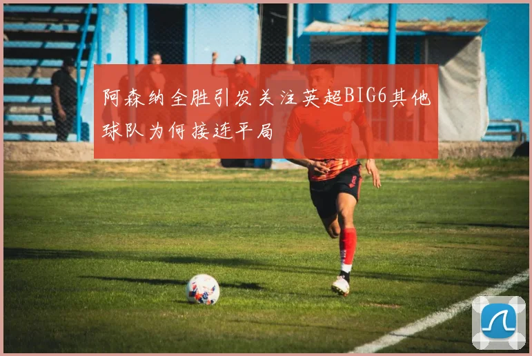 阿森纳全胜引发关注英超BIG6其他球队为何接连平局