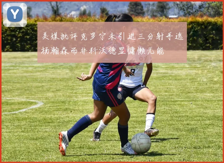 美媒批评克罗宁未引进三分射手选杨瀚森而非科沃德显慵懒无能