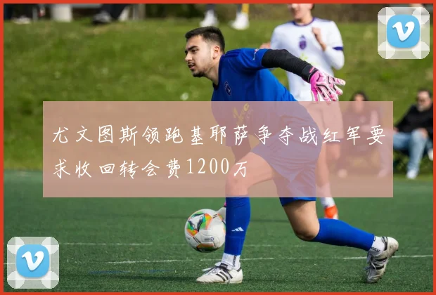 尤文图斯领跑基耶萨争夺战红军要求收回转会费1200万