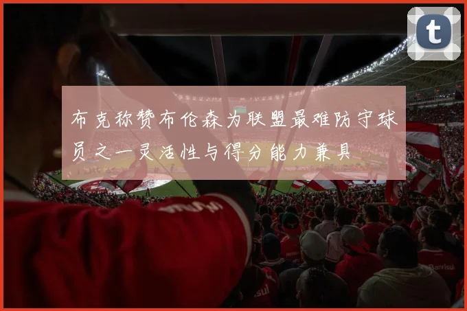 布克称赞布伦森为联盟最难防守球员之一灵活性与得分能力兼具