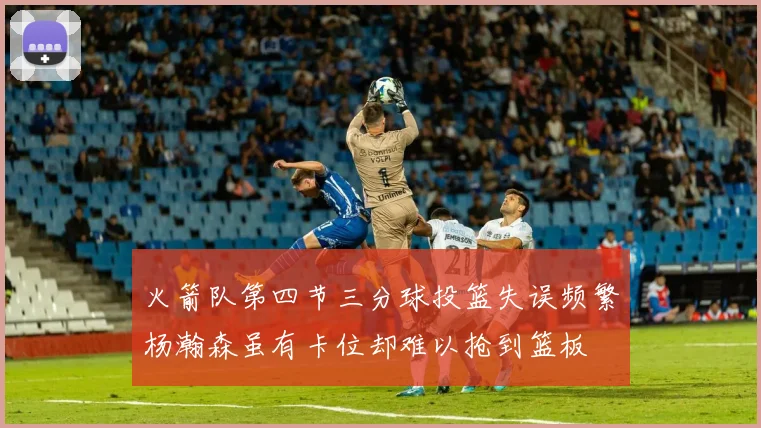 火箭队第四节三分球投篮失误频繁杨瀚森虽有卡位却难以抢到篮板