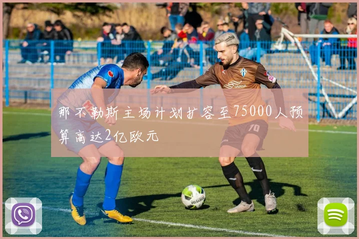 那不勒斯主场计划扩容至75000人预算高达2亿欧元