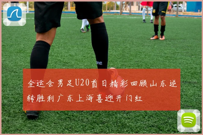 全运会男足U20首日精彩回顾山东逆转胜利广东上海喜迎开门红