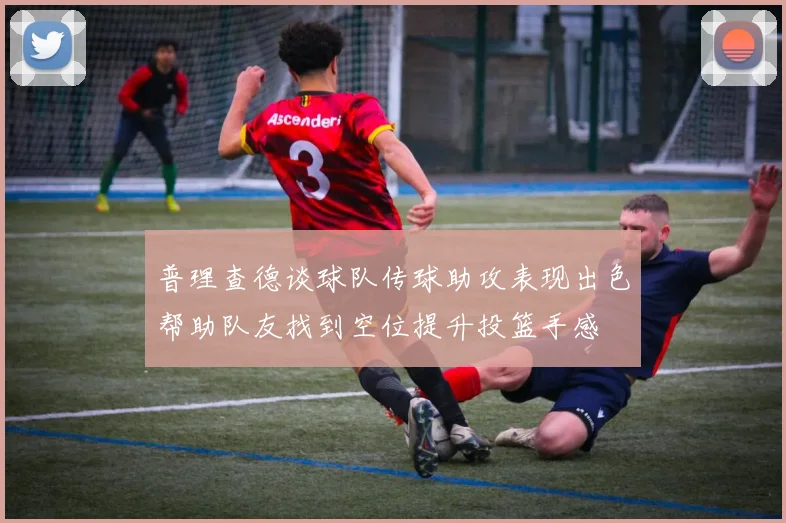 普理查德谈球队传球助攻表现出色帮助队友找到空位提升投篮手感