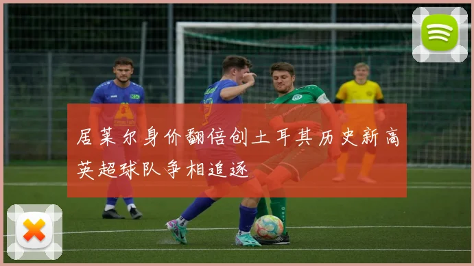 居莱尔身价翻倍创土耳其历史新高英超球队争相追逐