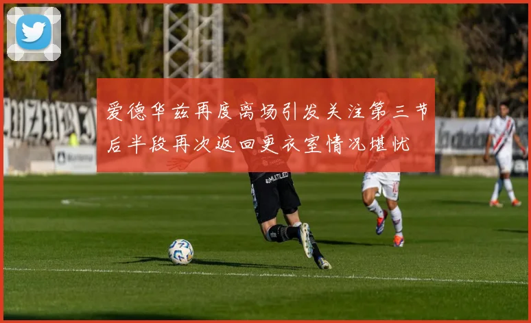 爱德华兹再度离场引发关注第三节后半段再次返回更衣室情况堪忧