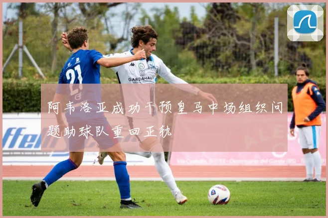 阿韦洛亚成功干预皇马中场组织问题助球队重回正轨
