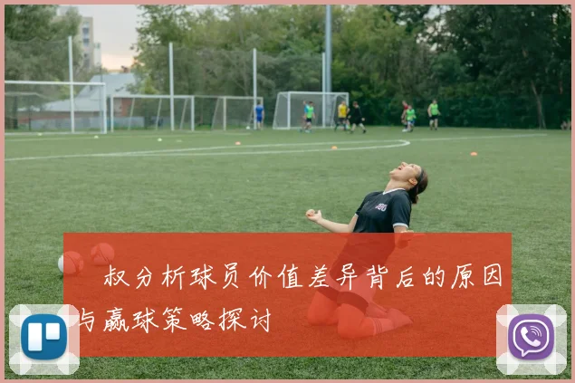 囧叔分析球员价值差异背后的原因与赢球策略探讨