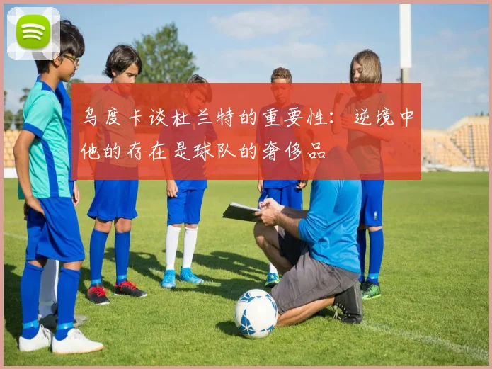 乌度卡谈杜兰特的重要性：逆境中他的存在是球队的奢侈品