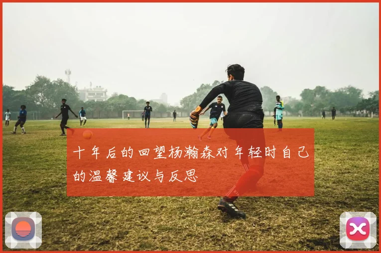 十年后的回望杨瀚森对年轻时自己的温馨建议与反思