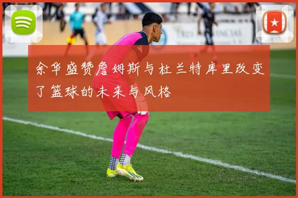 余华盛赞詹姆斯与杜兰特库里改变了篮球的未来与风格