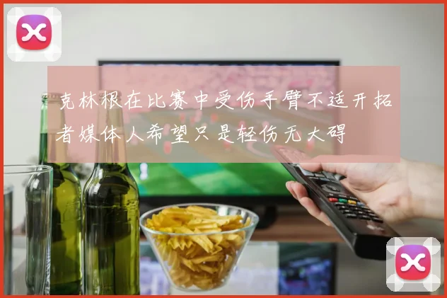 克林根在比赛中受伤手臂不适开拓者媒体人希望只是轻伤无大碍