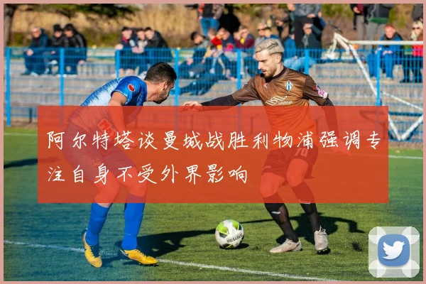 阿尔特塔谈曼城战胜利物浦强调专注自身不受外界影响