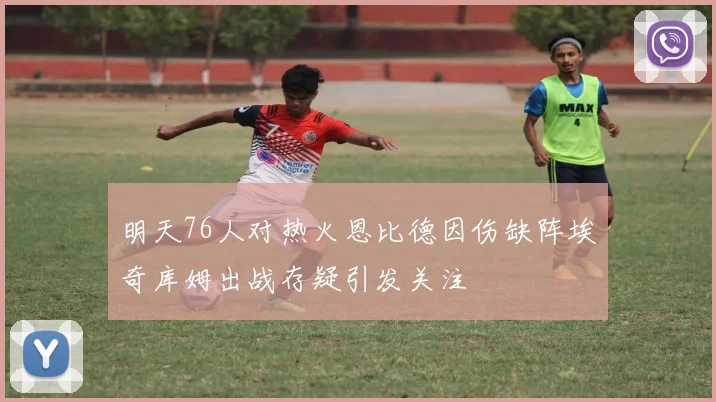 明天76人对热火恩比德因伤缺阵埃奇库姆出战存疑引发关注