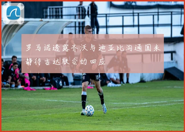 罗马诺透露齐沃与迪亚比沟通国米静待吉达联合的回应