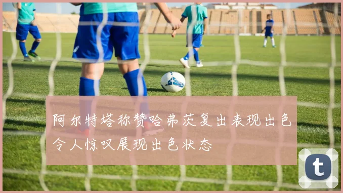 阿尔特塔称赞哈弗茨复出表现出色令人惊叹展现出色状态