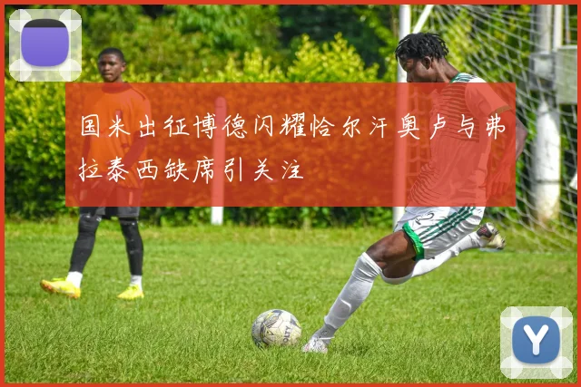 国米出征博德闪耀恰尔汗奥卢与弗拉泰西缺席引关注