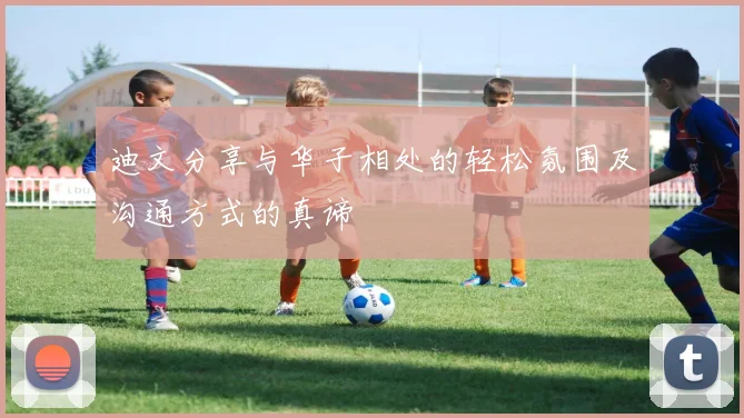 迪文分享与华子相处的轻松氛围及沟通方式的真谛