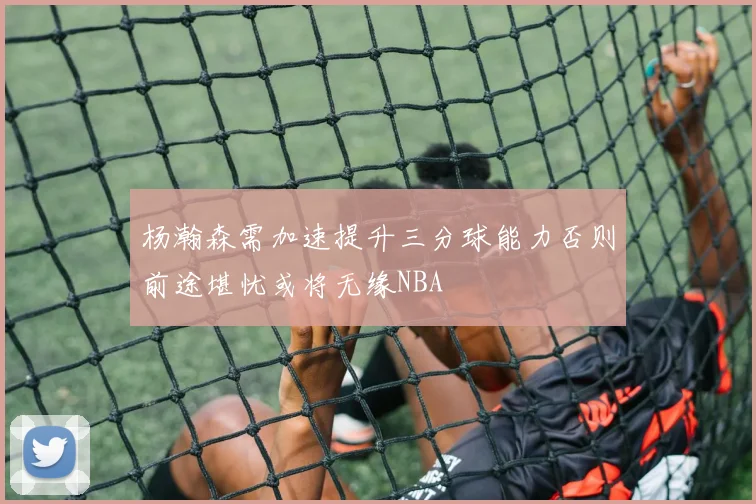 杨瀚森需加速提升三分球能力否则前途堪忧或将无缘NBA