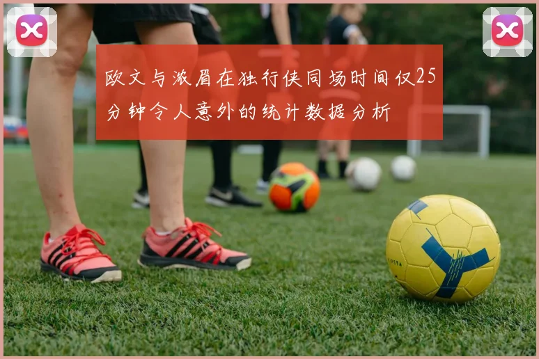 欧文与浓眉在独行侠同场时间仅25分钟令人意外的统计数据分析