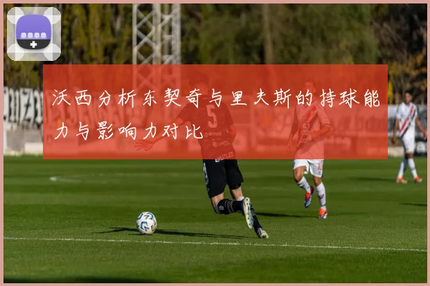 沃西分析东契奇与里夫斯的持球能力与影响力对比