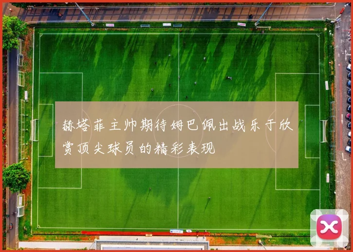 赫塔菲主帅期待姆巴佩出战乐于欣赏顶尖球员的精彩表现