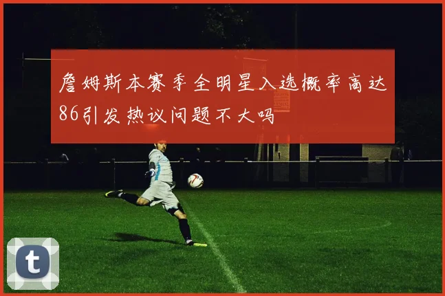 詹姆斯本赛季全明星入选概率高达86引发热议问题不大吗