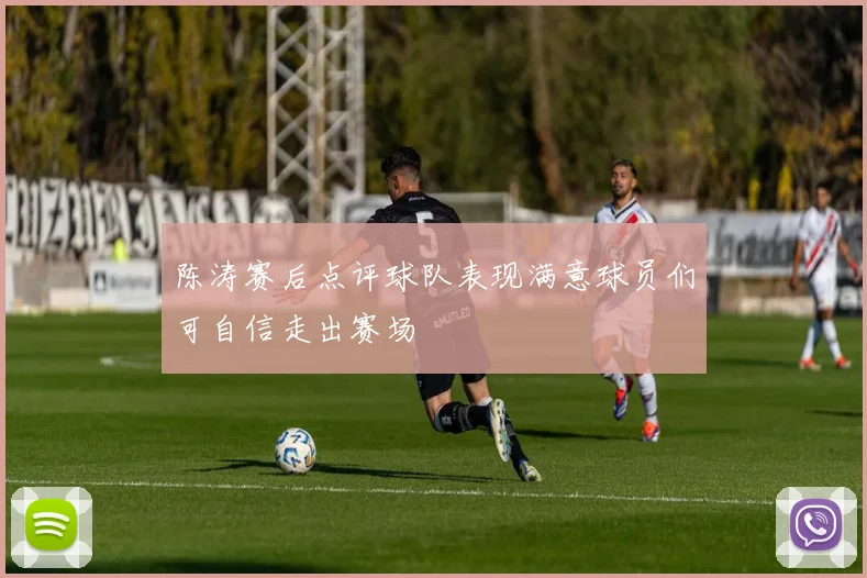 陈涛赛后点评球队表现满意球员们可自信走出赛场