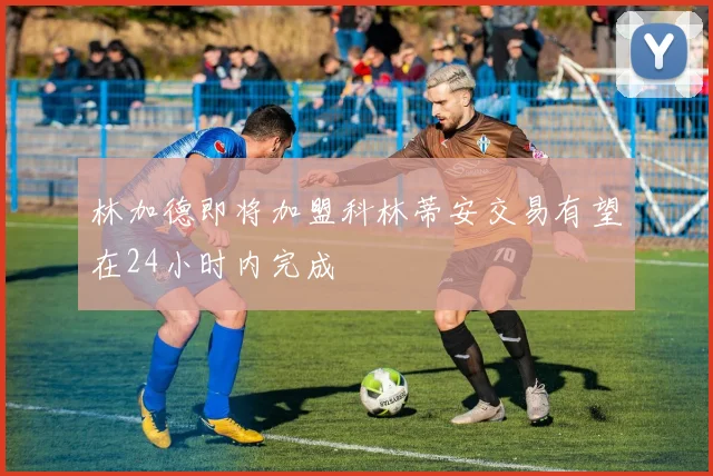 林加德即将加盟科林蒂安交易有望在24小时内完成
