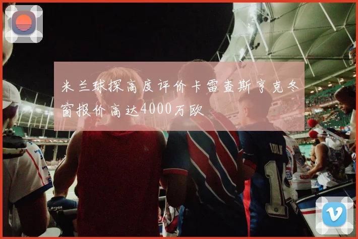 米兰球探高度评价卡雷查斯亨克冬窗报价高达4000万欧